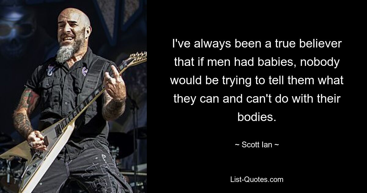 I've always been a true believer that if men had babies, nobody would be trying to tell them what they can and can't do with their bodies. — © Scott Ian