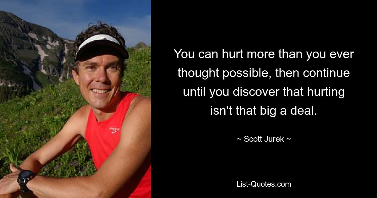 You can hurt more than you ever thought possible, then continue until you discover that hurting isn't that big a deal. — © Scott Jurek