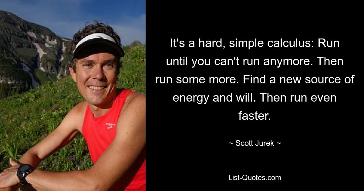 It's a hard, simple calculus: Run until you can't run anymore. Then run some more. Find a new source of energy and will. Then run even faster. — © Scott Jurek