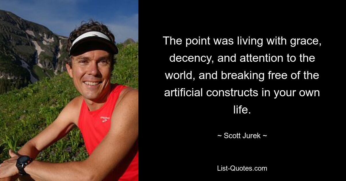 The point was living with grace, decency, and attention to the world, and breaking free of the artificial constructs in your own life. — © Scott Jurek