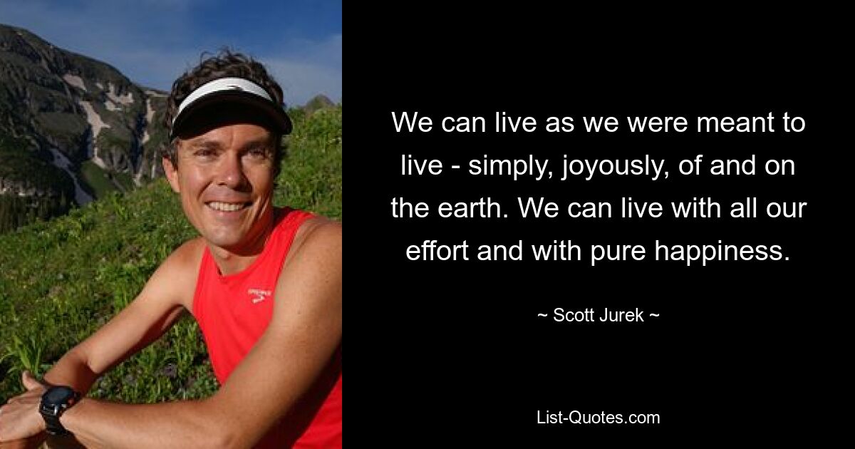 We can live as we were meant to live - simply, joyously, of and on the earth. We can live with all our effort and with pure happiness. — © Scott Jurek