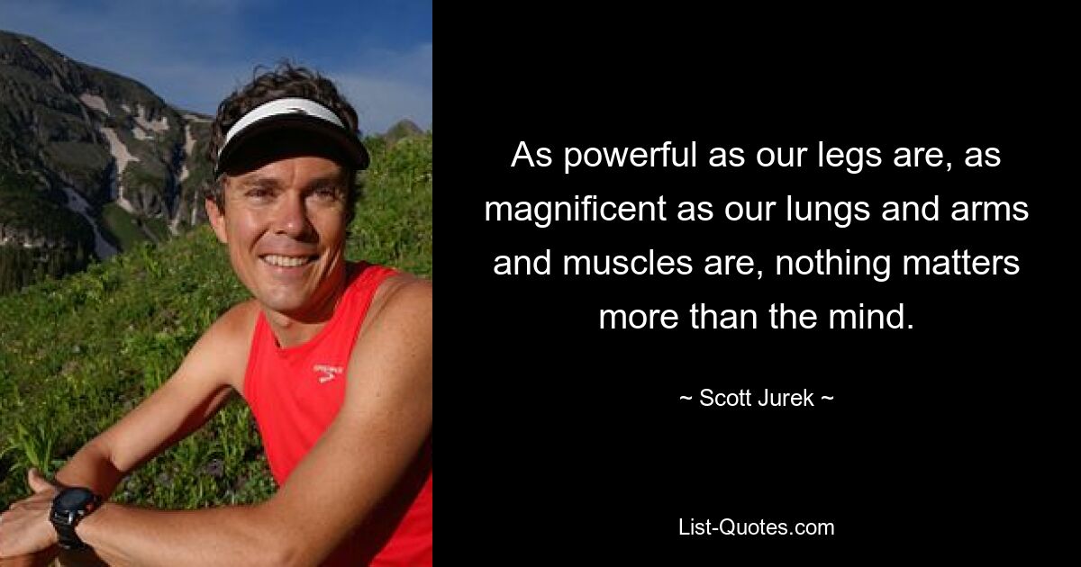 As powerful as our legs are, as magnificent as our lungs and arms and muscles are, nothing matters more than the mind. — © Scott Jurek