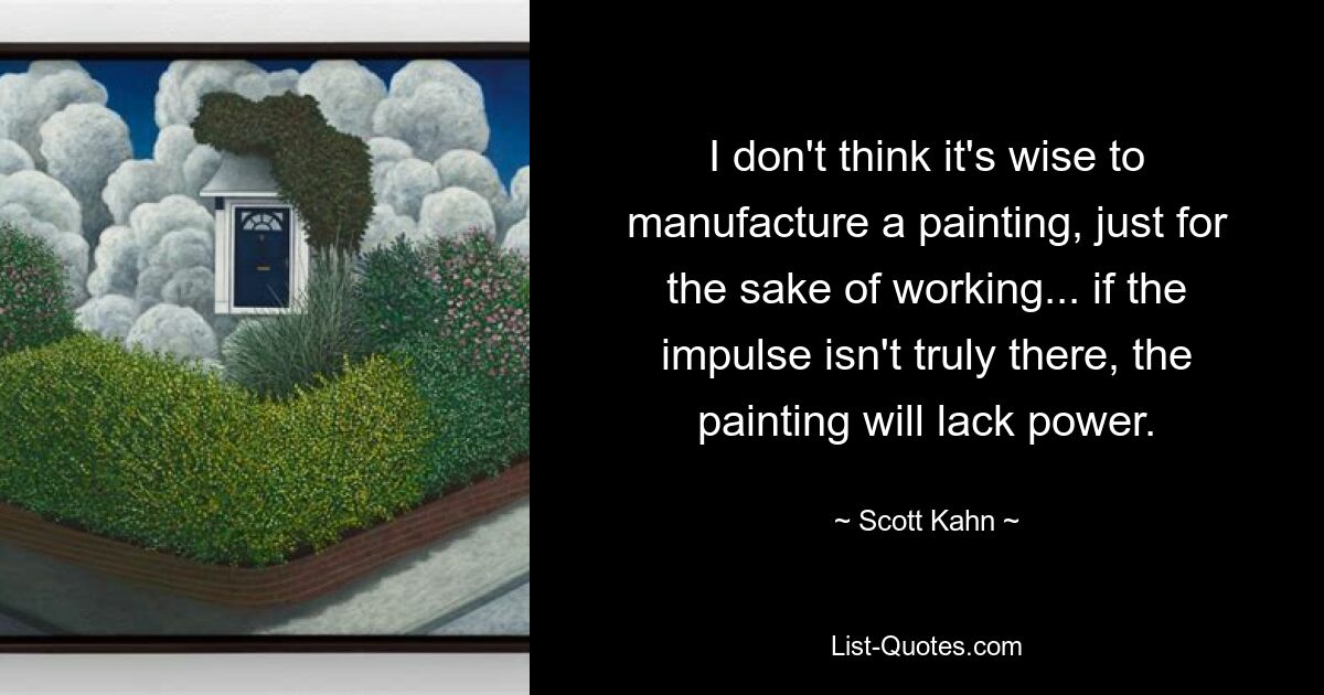 I don't think it's wise to manufacture a painting, just for the sake of working... if the impulse isn't truly there, the painting will lack power. — © Scott Kahn