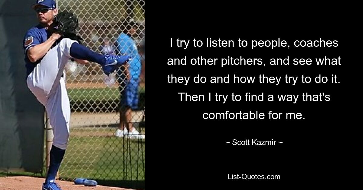 I try to listen to people, coaches and other pitchers, and see what they do and how they try to do it. Then I try to find a way that's comfortable for me. — © Scott Kazmir