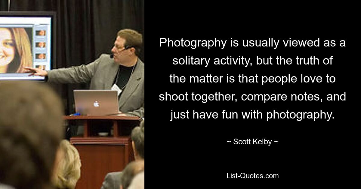 Photography is usually viewed as a solitary activity, but the truth of the matter is that people love to shoot together, compare notes, and just have fun with photography. — © Scott Kelby