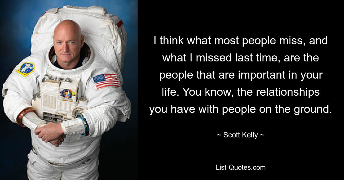 I think what most people miss, and what I missed last time, are the people that are important in your life. You know, the relationships you have with people on the ground. — © Scott Kelly