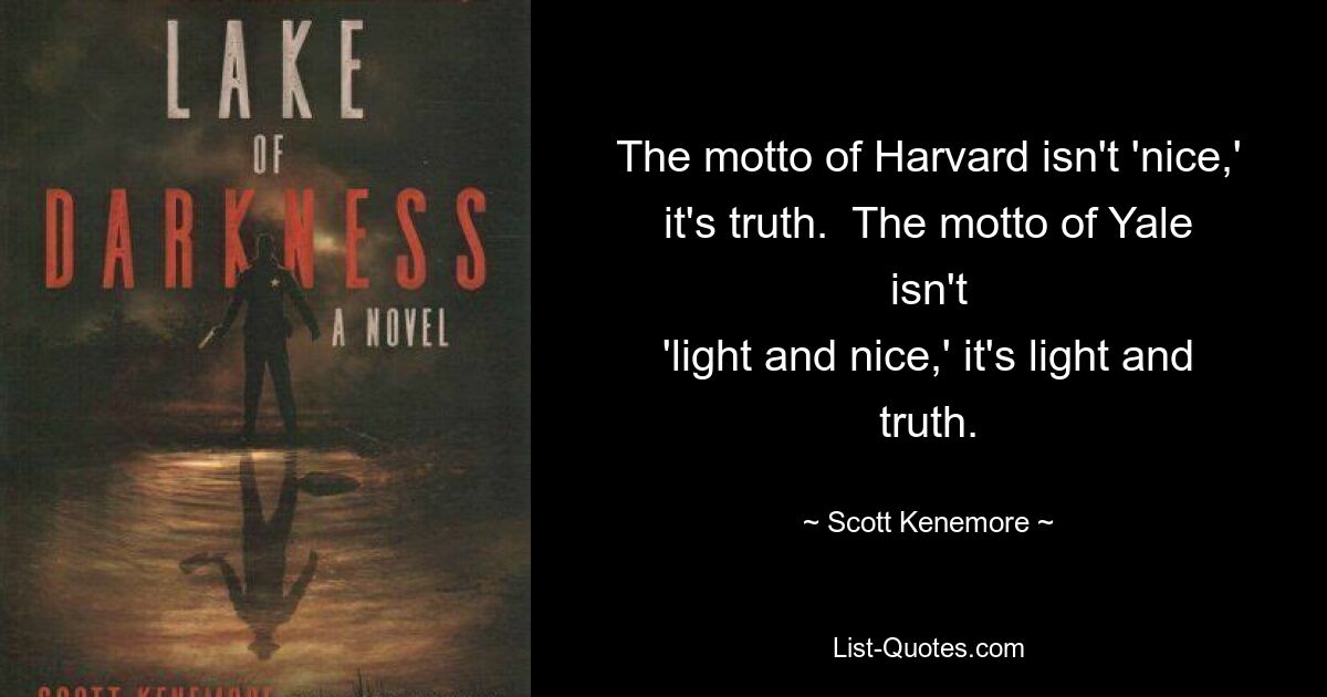 The motto of Harvard isn't 'nice,' it's truth.  The motto of Yale isn't
'light and nice,' it's light and truth. — © Scott Kenemore