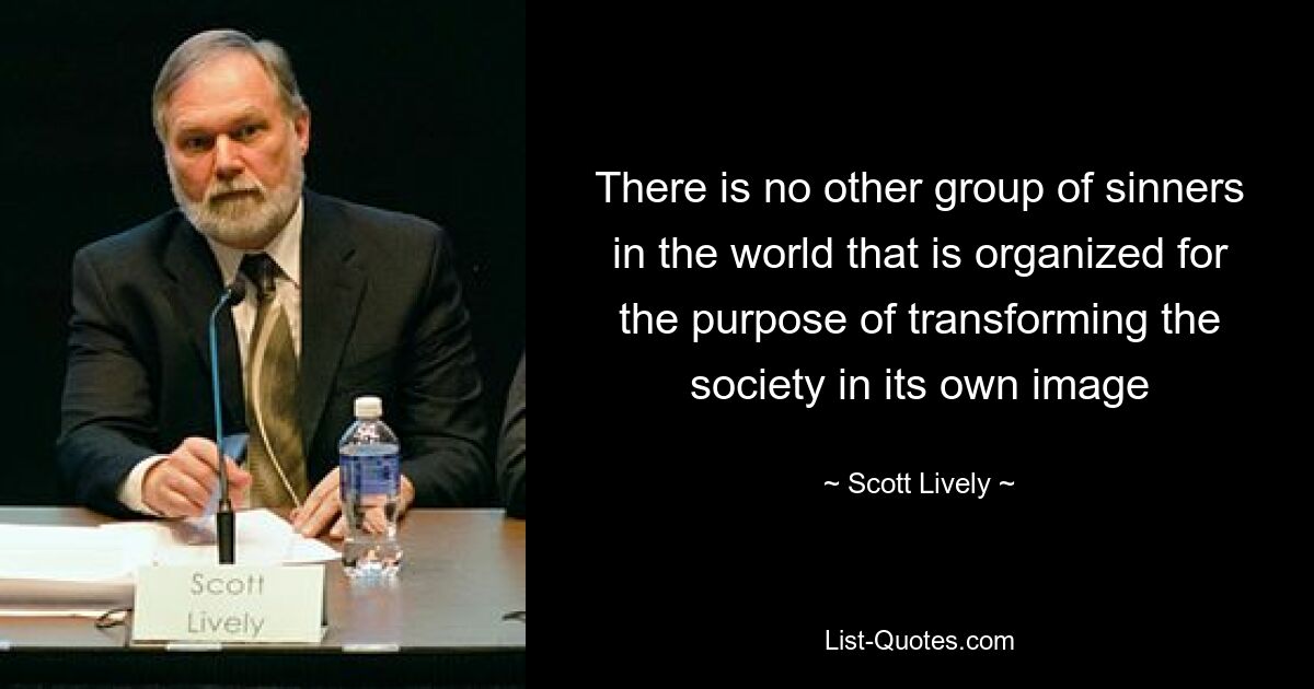 There is no other group of sinners in the world that is organized for the purpose of transforming the society in its own image — © Scott Lively