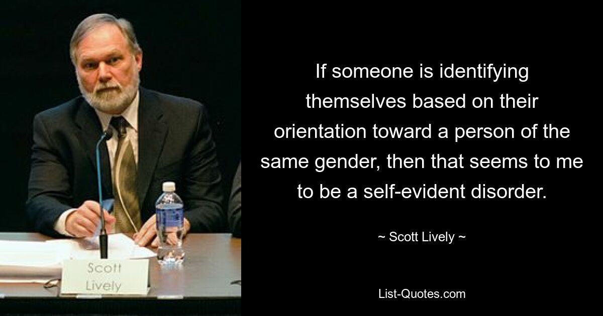 If someone is identifying themselves based on their orientation toward a person of the same gender, then that seems to me to be a self-evident disorder. — © Scott Lively