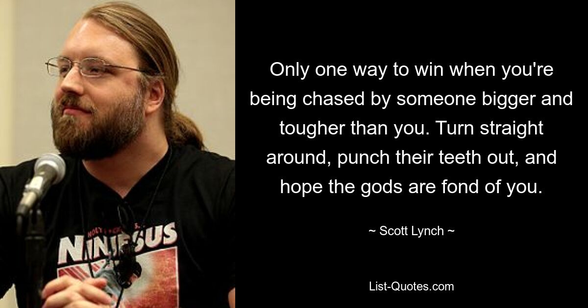 Only one way to win when you're being chased by someone bigger and tougher than you. Turn straight around, punch their teeth out, and hope the gods are fond of you. — © Scott Lynch