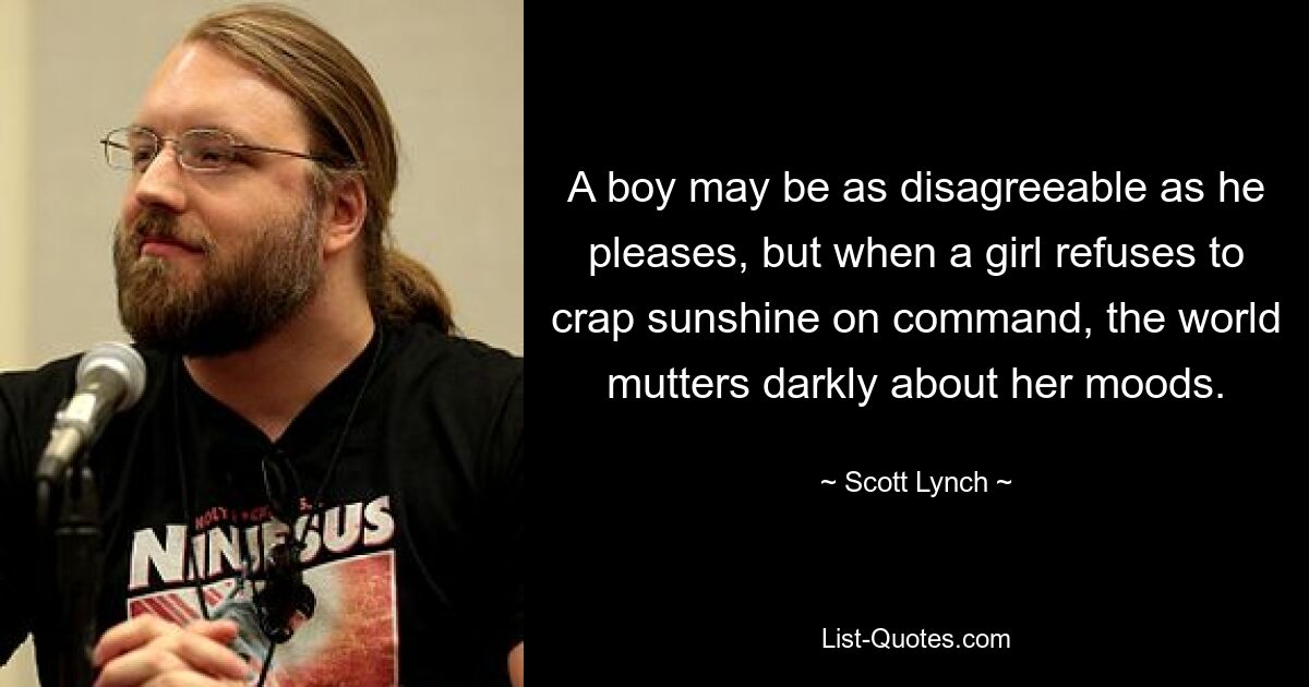 A boy may be as disagreeable as he pleases, but when a girl refuses to crap sunshine on command, the world mutters darkly about her moods. — © Scott Lynch