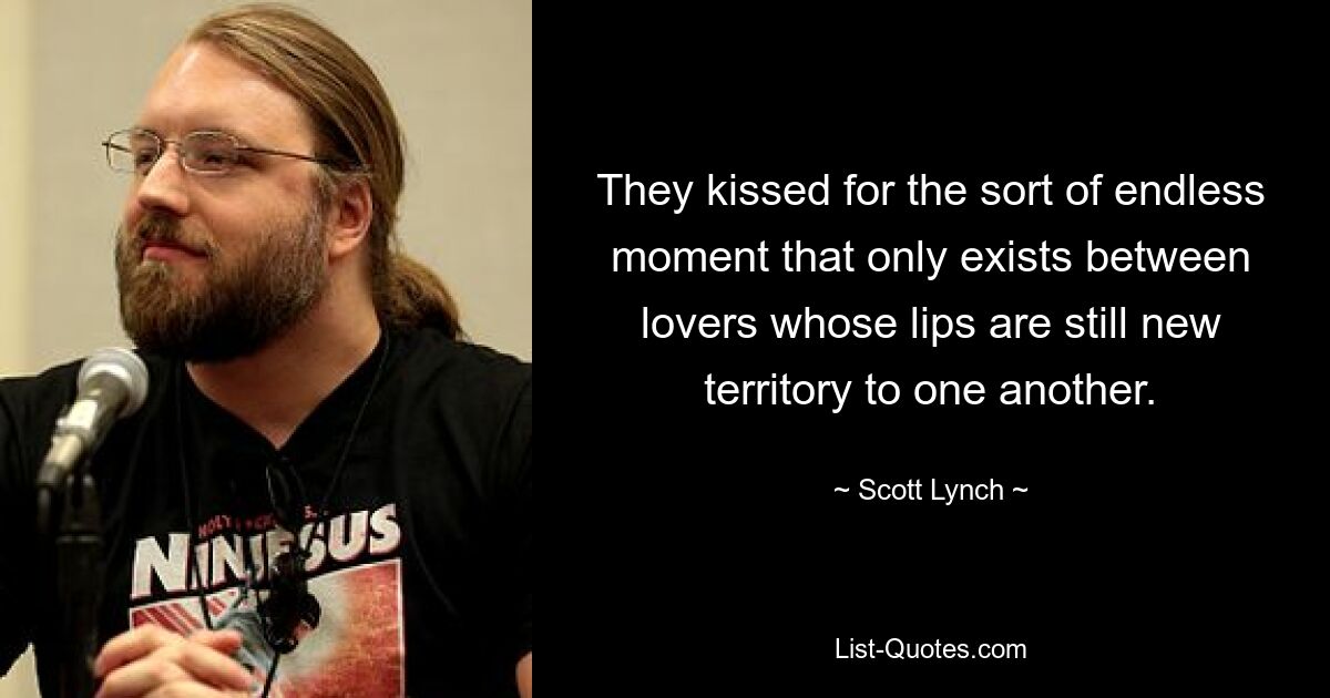 They kissed for the sort of endless moment that only exists between lovers whose lips are still new territory to one another. — © Scott Lynch