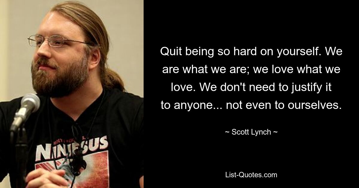 Quit being so hard on yourself. We are what we are; we love what we love. We don't need to justify it to anyone... not even to ourselves. — © Scott Lynch