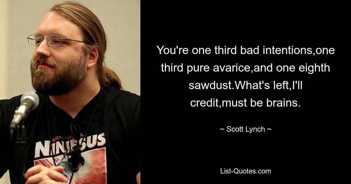 You're one third bad intentions,one third pure avarice,and one eighth sawdust.What's left,I'll credit,must be brains. — © Scott Lynch