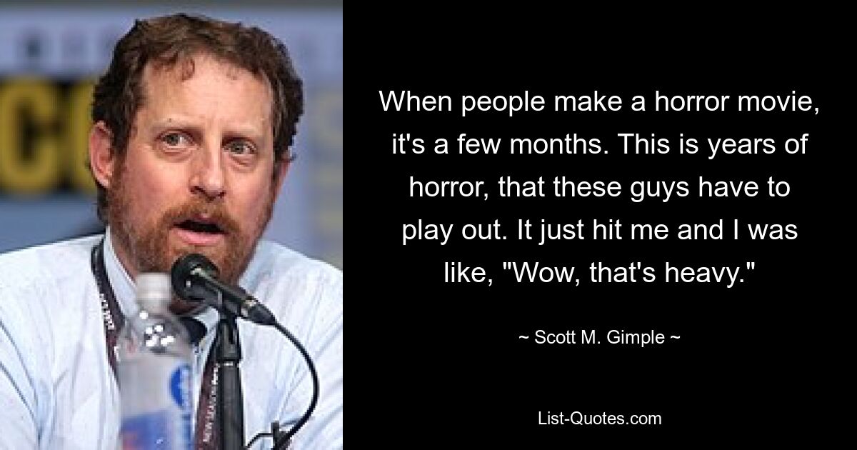 When people make a horror movie, it's a few months. This is years of horror, that these guys have to play out. It just hit me and I was like, "Wow, that's heavy." — © Scott M. Gimple