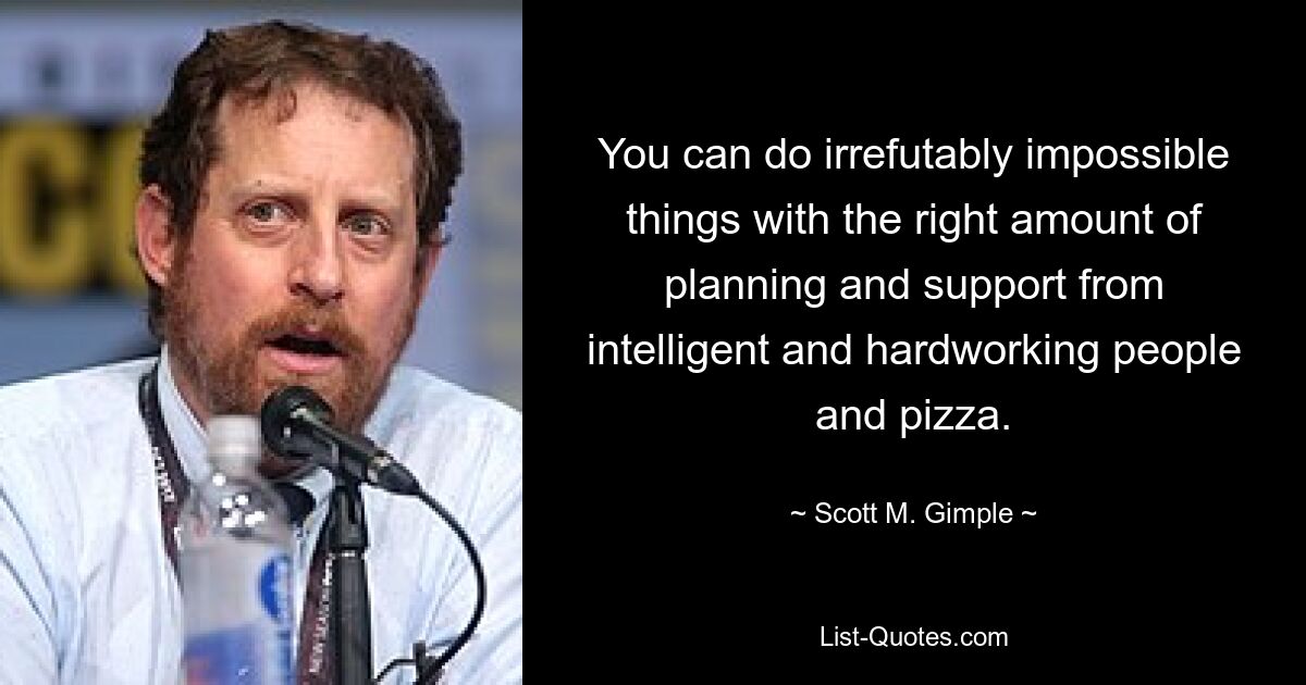 You can do irrefutably impossible things with the right amount of planning and support from intelligent and hardworking people and pizza. — © Scott M. Gimple