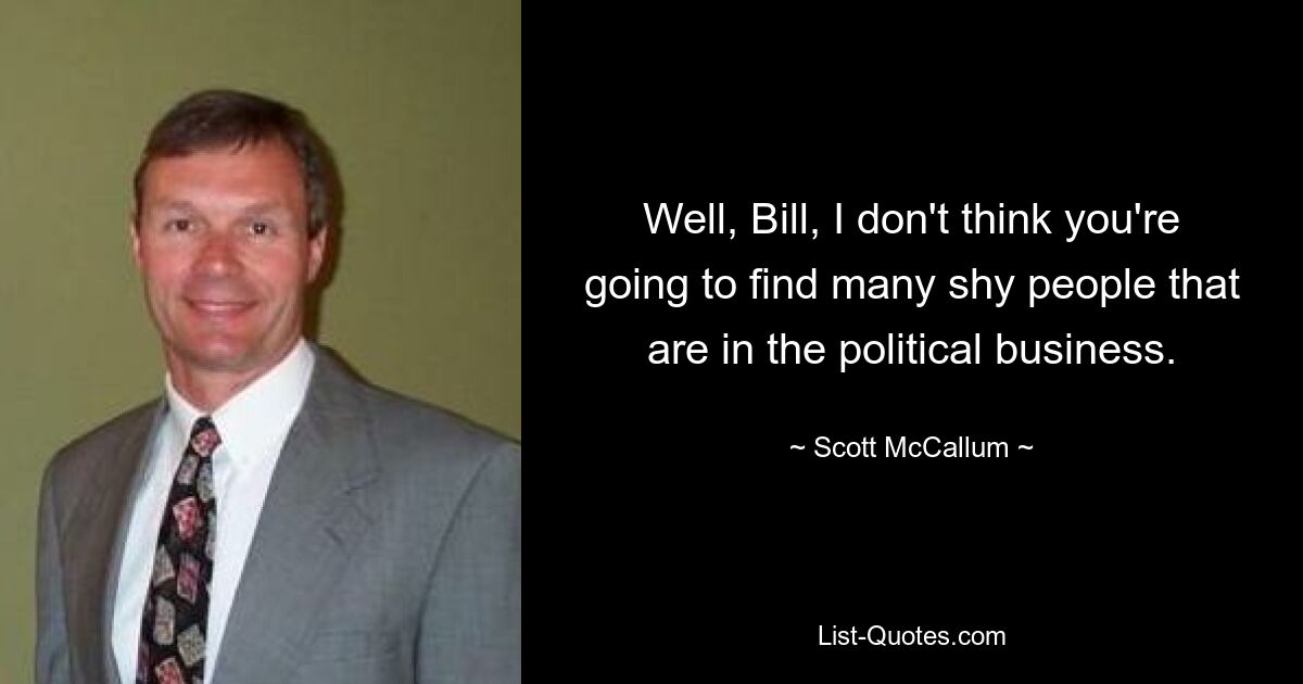 Well, Bill, I don't think you're going to find many shy people that are in the political business. — © Scott McCallum