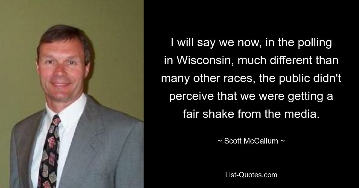 I will say we now, in the polling in Wisconsin, much different than many other races, the public didn't perceive that we were getting a fair shake from the media. — © Scott McCallum