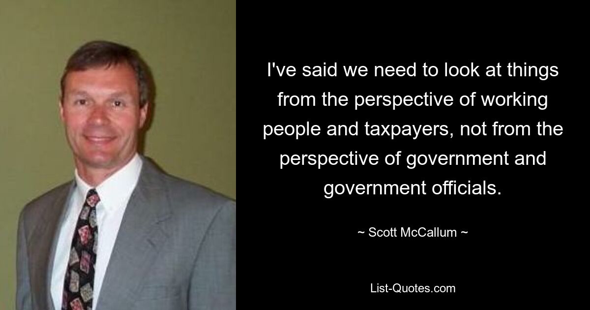 I've said we need to look at things from the perspective of working people and taxpayers, not from the perspective of government and government officials. — © Scott McCallum