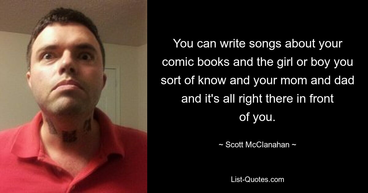 You can write songs about your comic books and the girl or boy you sort of know and your mom and dad and it's all right there in front of you. — © Scott McClanahan