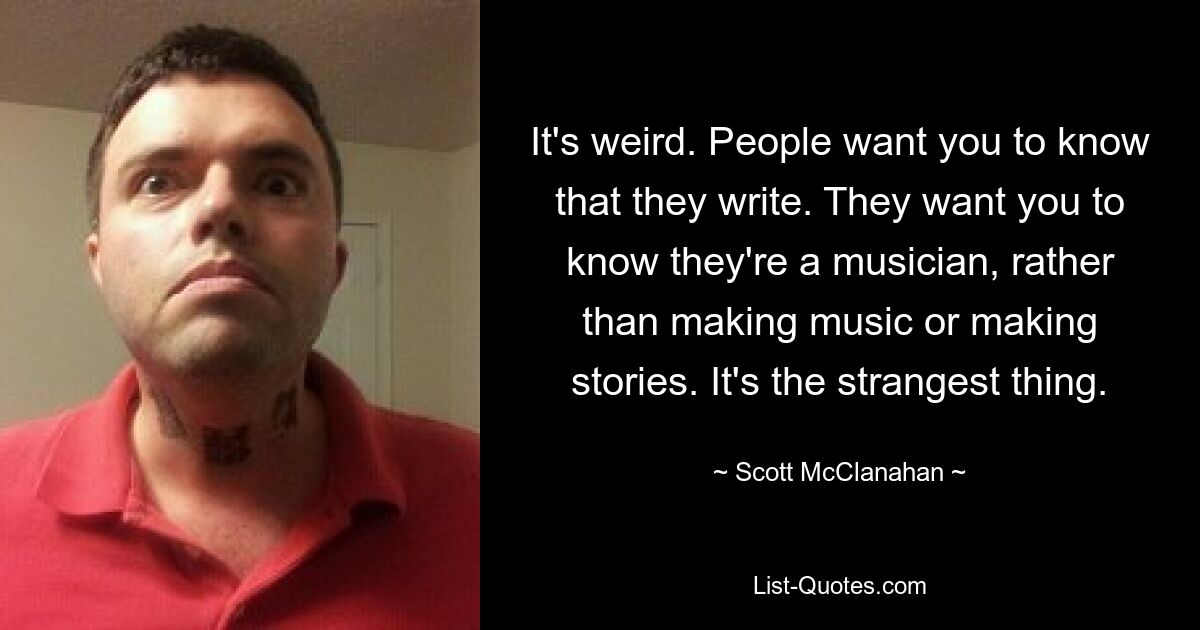 It's weird. People want you to know that they write. They want you to know they're a musician, rather than making music or making stories. It's the strangest thing. — © Scott McClanahan