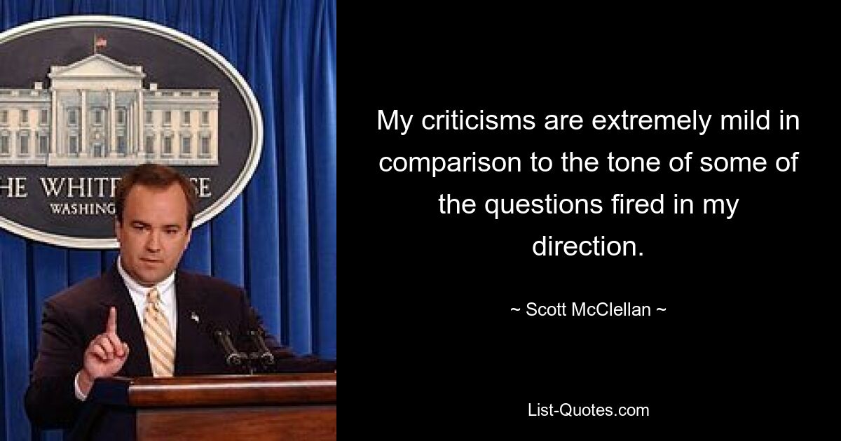 My criticisms are extremely mild in comparison to the tone of some of the questions fired in my direction. — © Scott McClellan