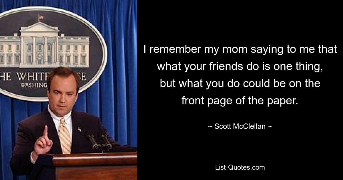 I remember my mom saying to me that what your friends do is one thing, but what you do could be on the front page of the paper. — © Scott McClellan