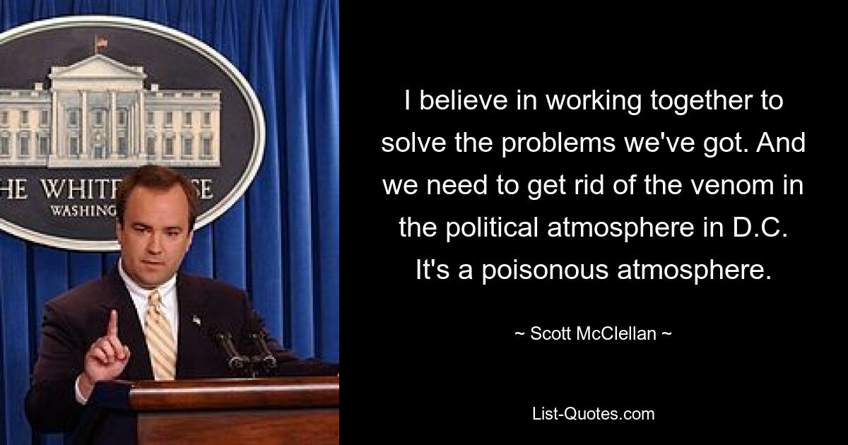 I believe in working together to solve the problems we've got. And we need to get rid of the venom in the political atmosphere in D.C. It's a poisonous atmosphere. — © Scott McClellan