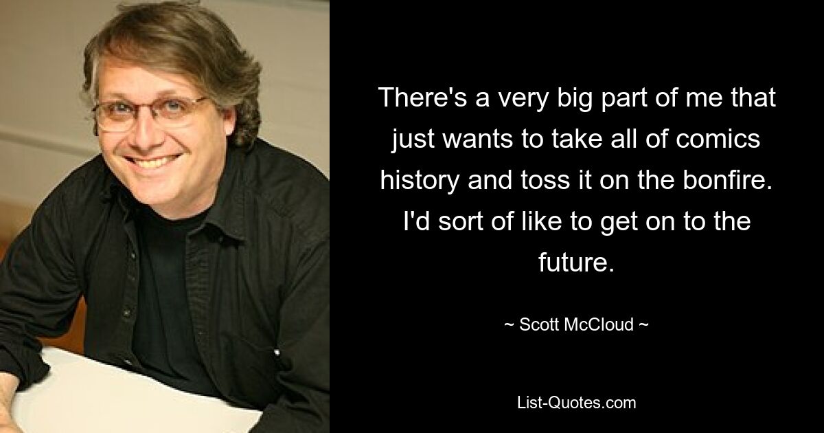 There's a very big part of me that just wants to take all of comics history and toss it on the bonfire. I'd sort of like to get on to the future. — © Scott McCloud