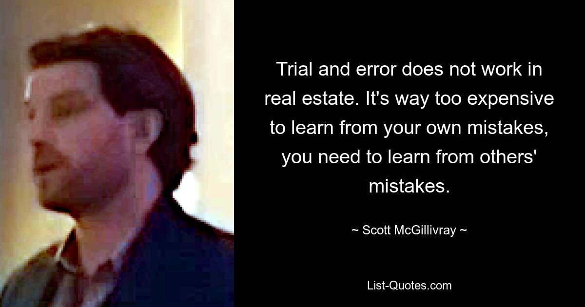 Trial and error does not work in real estate. It's way too expensive to learn from your own mistakes, you need to learn from others' mistakes. — © Scott McGillivray