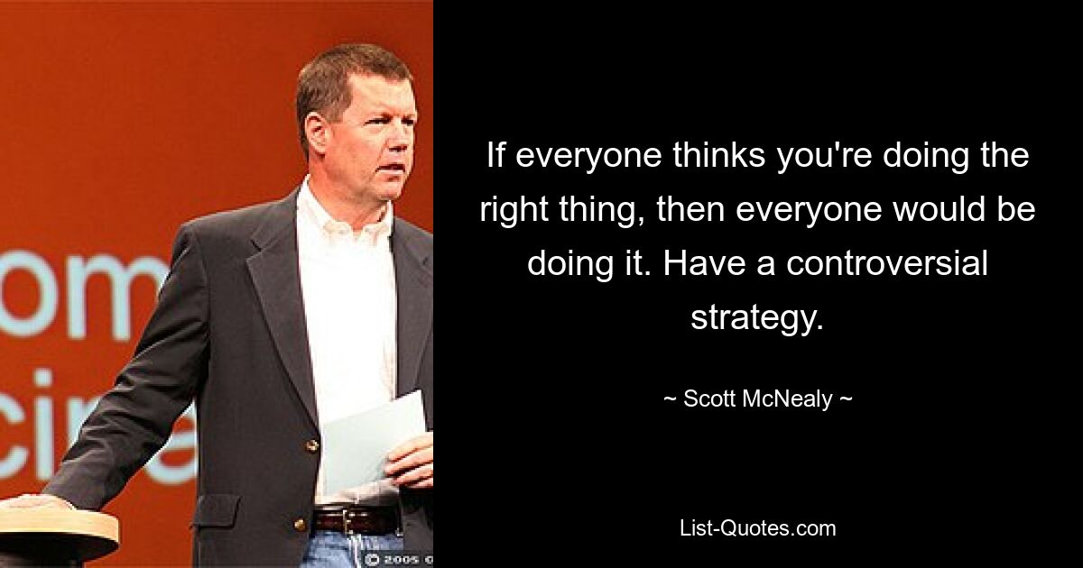 If everyone thinks you're doing the right thing, then everyone would be doing it. Have a controversial strategy. — © Scott McNealy