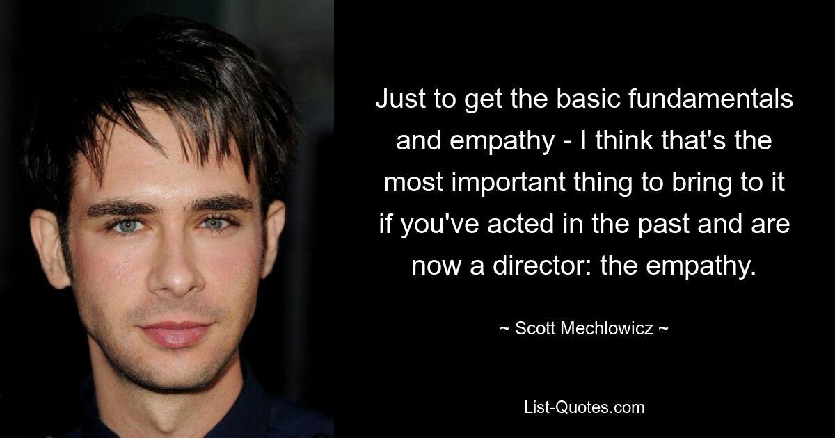 Just to get the basic fundamentals and empathy - I think that's the most important thing to bring to it if you've acted in the past and are now a director: the empathy. — © Scott Mechlowicz