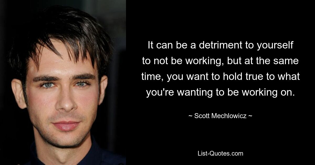 It can be a detriment to yourself to not be working, but at the same time, you want to hold true to what you're wanting to be working on. — © Scott Mechlowicz