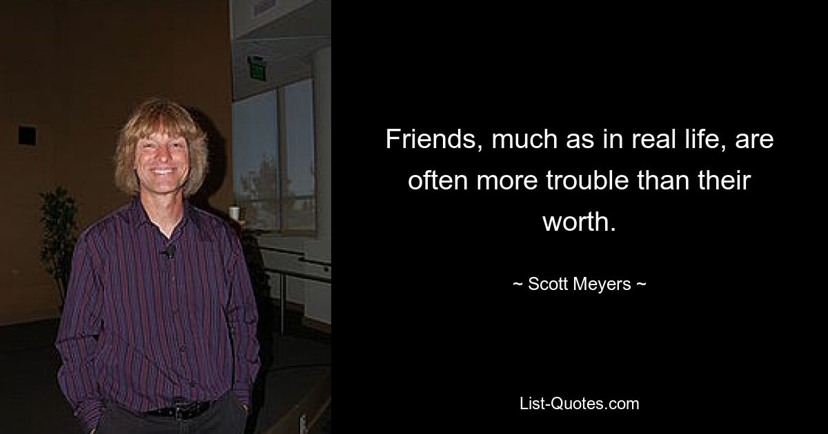 Friends, much as in real life, are often more trouble than their worth. — © Scott Meyers