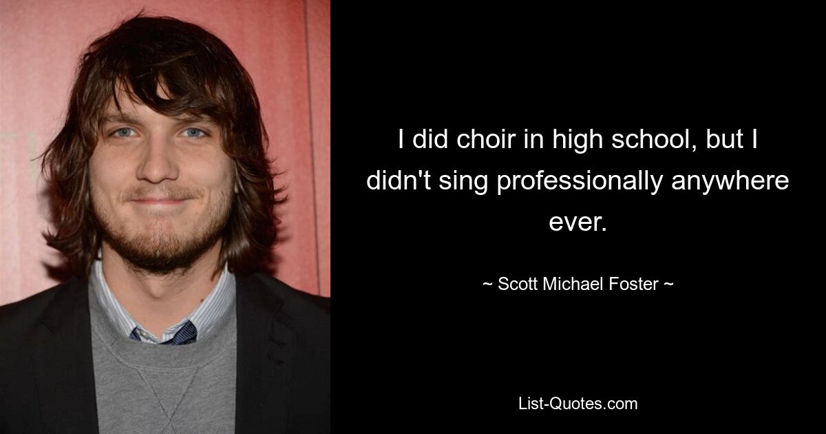 I did choir in high school, but I didn't sing professionally anywhere ever. — © Scott Michael Foster