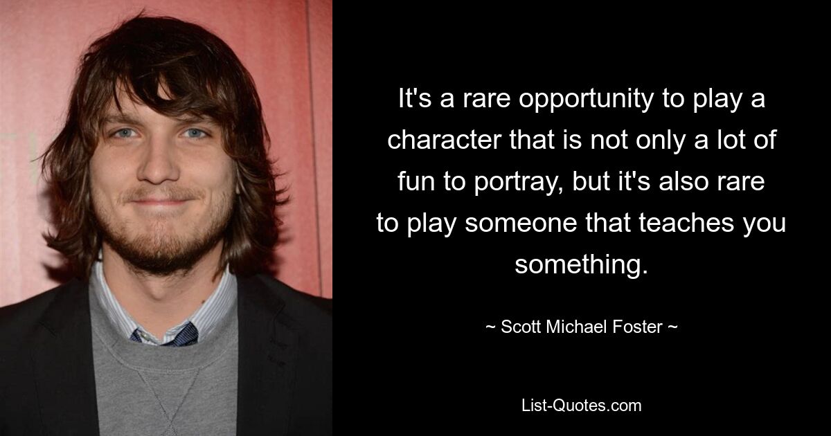 It's a rare opportunity to play a character that is not only a lot of fun to portray, but it's also rare to play someone that teaches you something. — © Scott Michael Foster