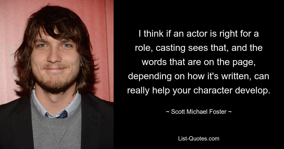 I think if an actor is right for a role, casting sees that, and the words that are on the page, depending on how it's written, can really help your character develop. — © Scott Michael Foster