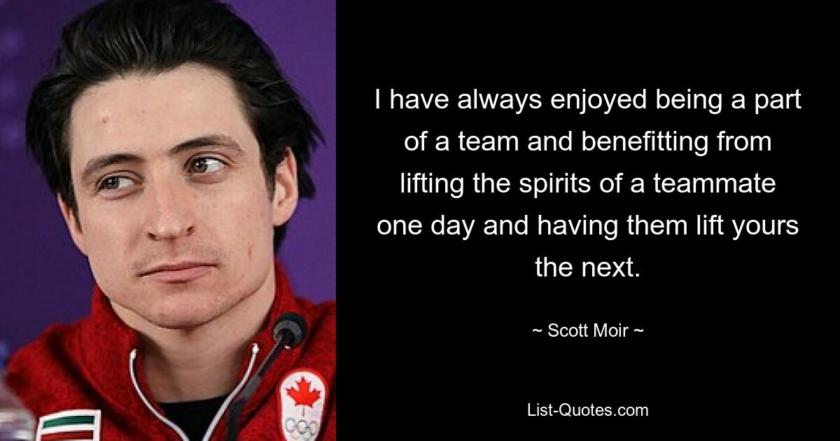 I have always enjoyed being a part of a team and benefitting from lifting the spirits of a teammate one day and having them lift yours the next. — © Scott Moir