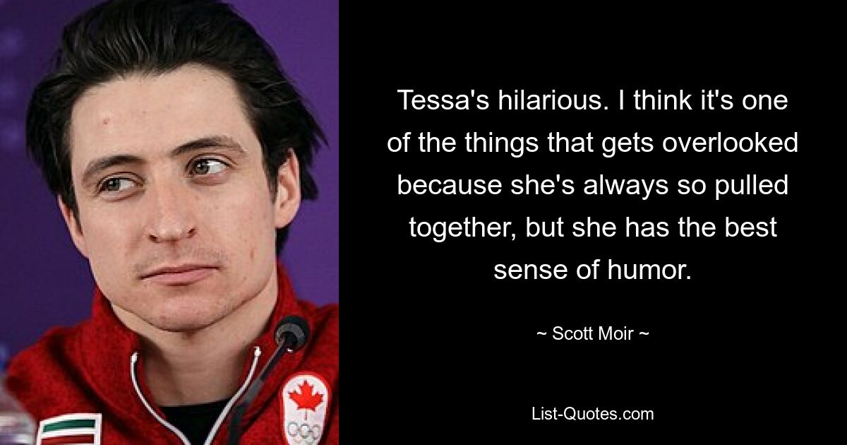 Tessa's hilarious. I think it's one of the things that gets overlooked because she's always so pulled together, but she has the best sense of humor. — © Scott Moir