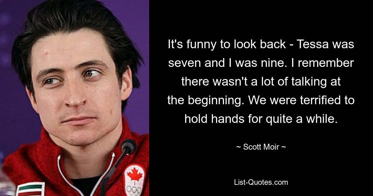 It's funny to look back - Tessa was seven and I was nine. I remember there wasn't a lot of talking at the beginning. We were terrified to hold hands for quite a while. — © Scott Moir