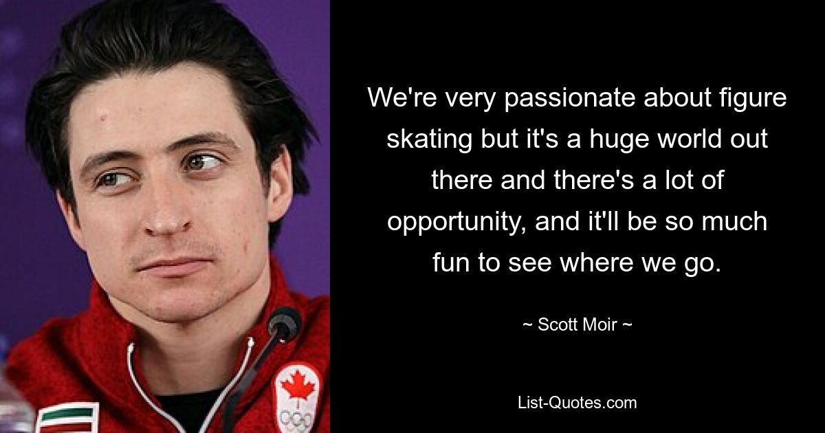 We're very passionate about figure skating but it's a huge world out there and there's a lot of opportunity, and it'll be so much fun to see where we go. — © Scott Moir