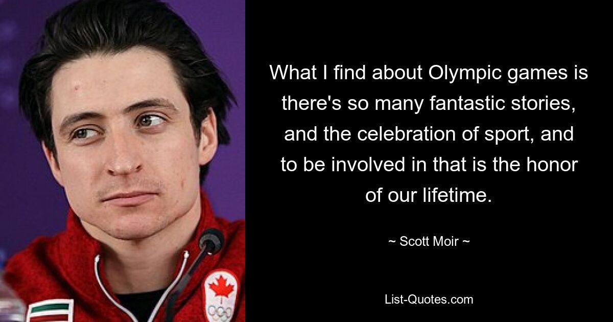 What I find about Olympic games is there's so many fantastic stories, and the celebration of sport, and to be involved in that is the honor of our lifetime. — © Scott Moir