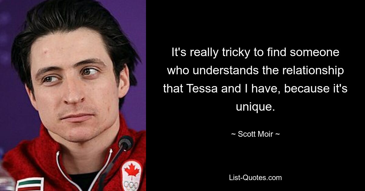 It's really tricky to find someone who understands the relationship that Tessa and I have, because it's unique. — © Scott Moir