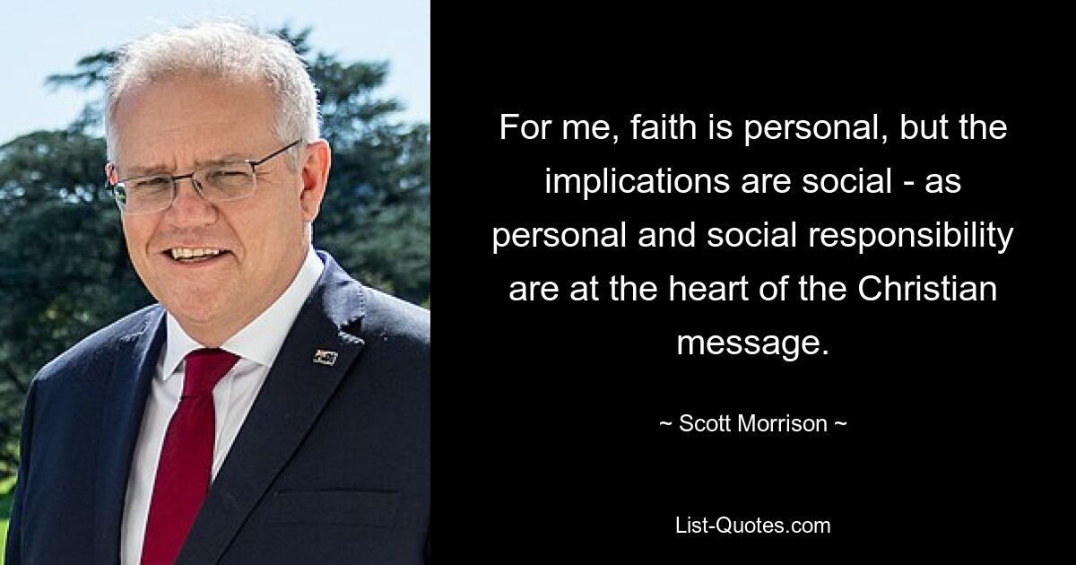 For me, faith is personal, but the implications are social - as personal and social responsibility are at the heart of the Christian message. — © Scott Morrison