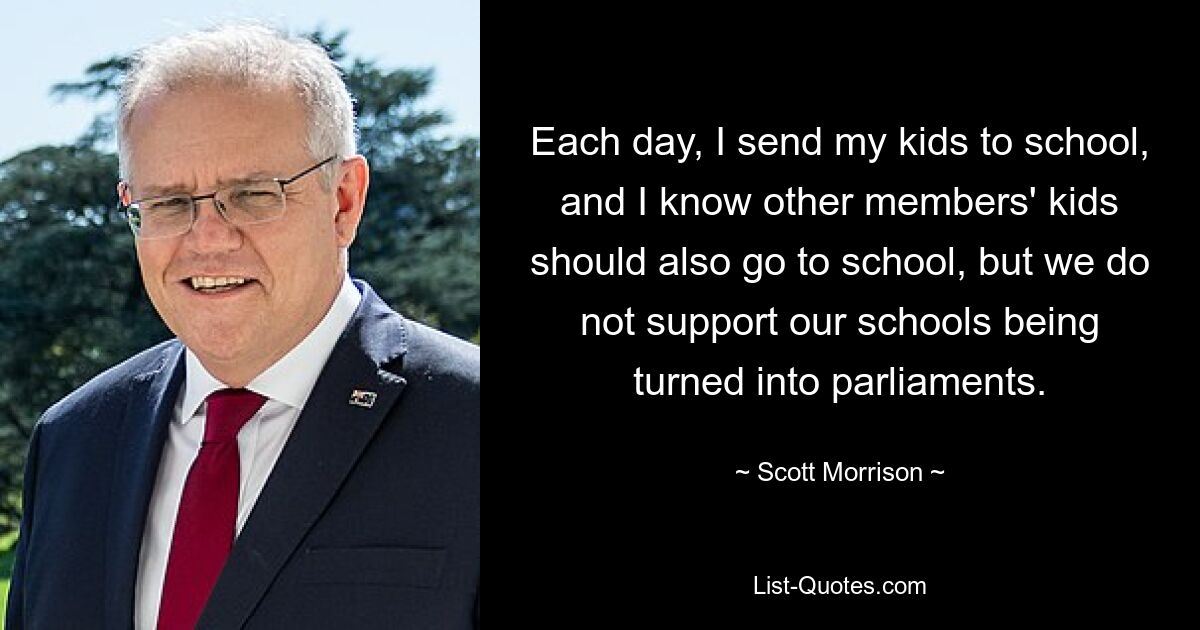 Each day, I send my kids to school, and I know other members' kids should also go to school, but we do not support our schools being turned into parliaments. — © Scott Morrison