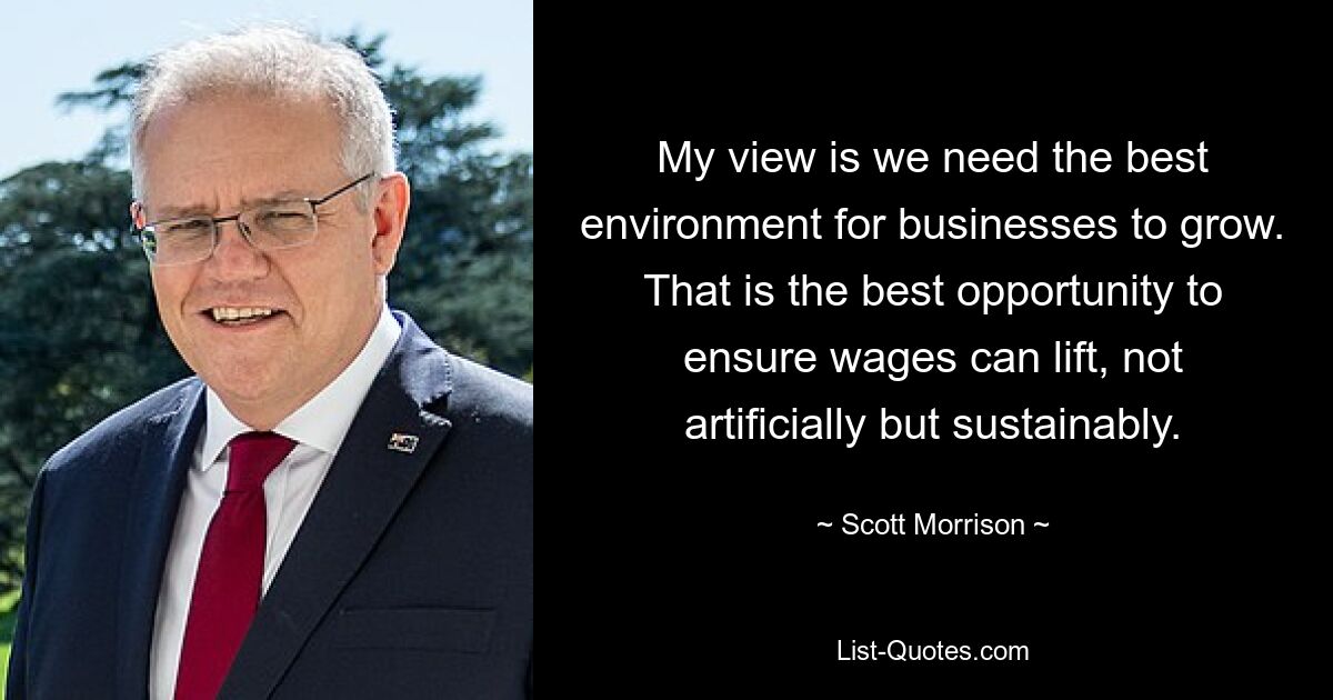 My view is we need the best environment for businesses to grow. That is the best opportunity to ensure wages can lift, not artificially but sustainably. — © Scott Morrison