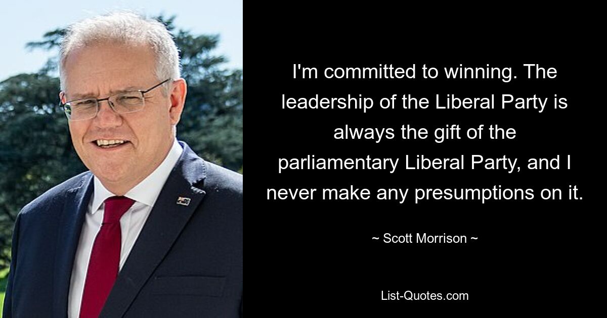 I'm committed to winning. The leadership of the Liberal Party is always the gift of the parliamentary Liberal Party, and I never make any presumptions on it. — © Scott Morrison