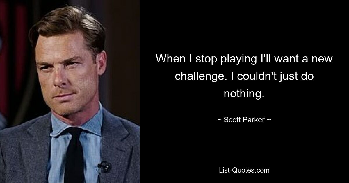 When I stop playing I'll want a new challenge. I couldn't just do nothing. — © Scott Parker