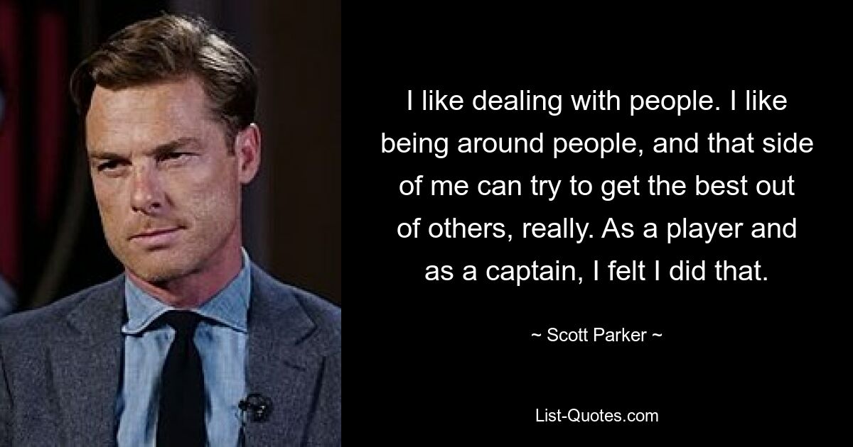 I like dealing with people. I like being around people, and that side of me can try to get the best out of others, really. As a player and as a captain, I felt I did that. — © Scott Parker