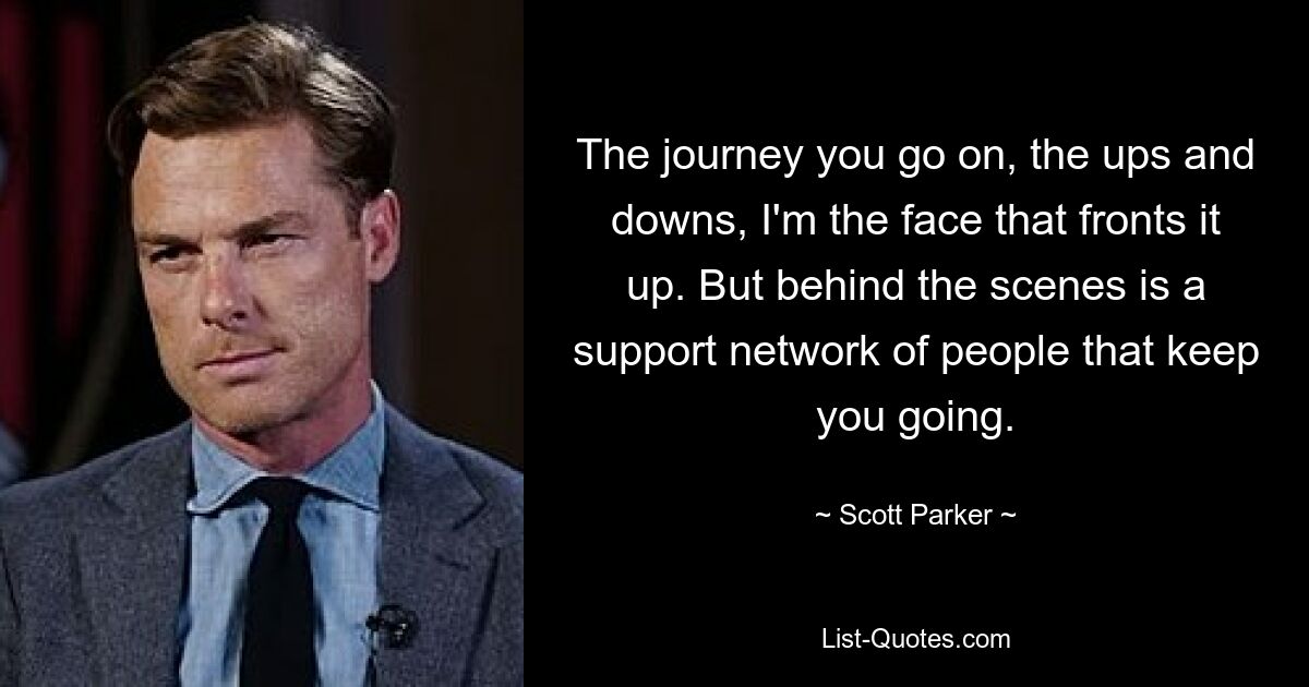 The journey you go on, the ups and downs, I'm the face that fronts it up. But behind the scenes is a support network of people that keep you going. — © Scott Parker